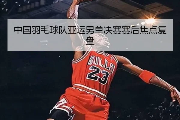 中国羽毛球队亚运男单决赛赛后焦点复盘
